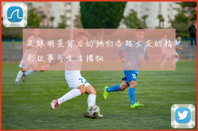 足球明星背后的她们各路女友的精彩故事与生活揭秘