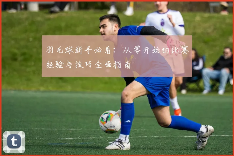 羽毛球新手必看：从零开始的比赛经验与技巧全面指南