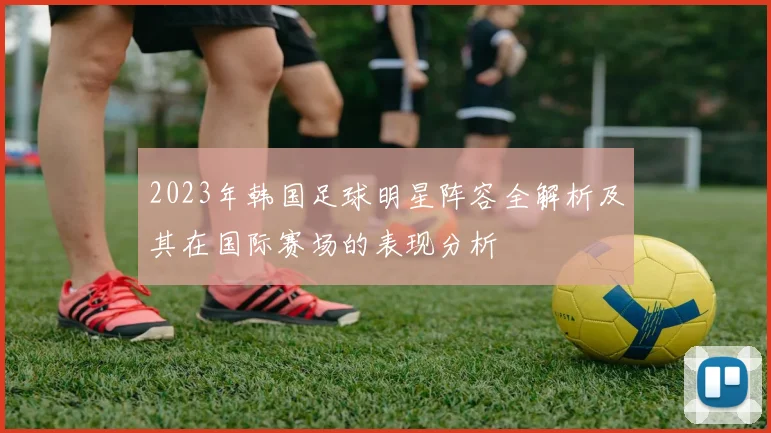 2023年韩国足球明星阵容全解析及其在国际赛场的表现分析