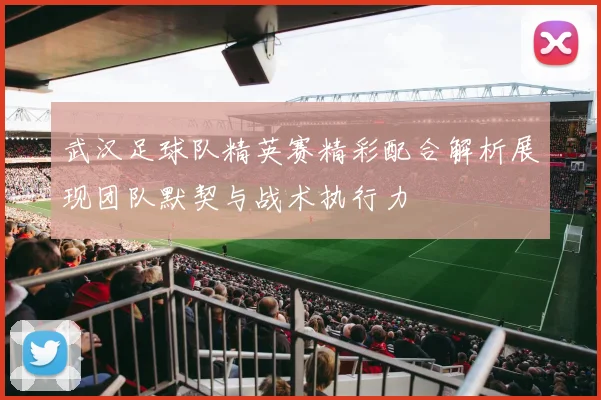 武汉足球队精英赛精彩配合解析展现团队默契与战术执行力